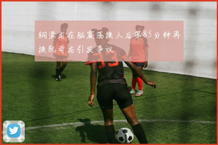 铜梁龙在脑震荡换人后第85分钟再换阮奇龙引发争议