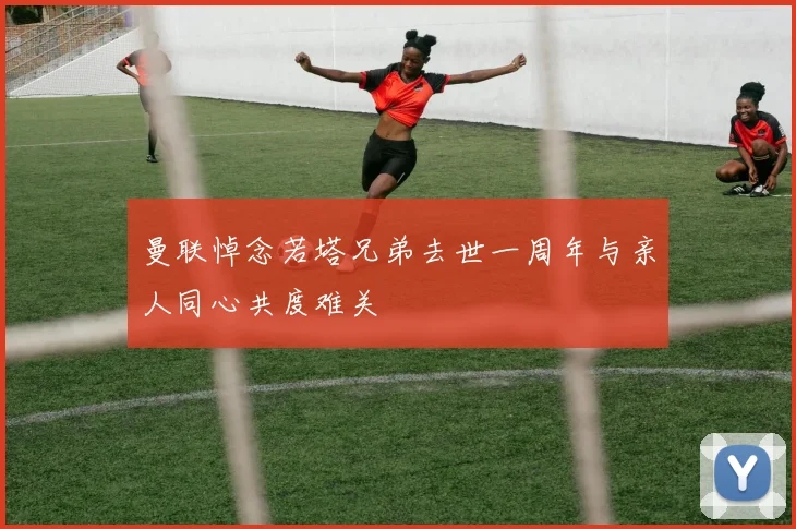 曼联悼念若塔兄弟去世一周年与亲人同心共度难关