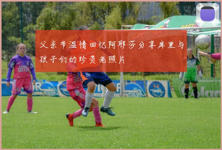 父亲节温情回忆阿耶莎分享库里与孩子们的珍贵老照片