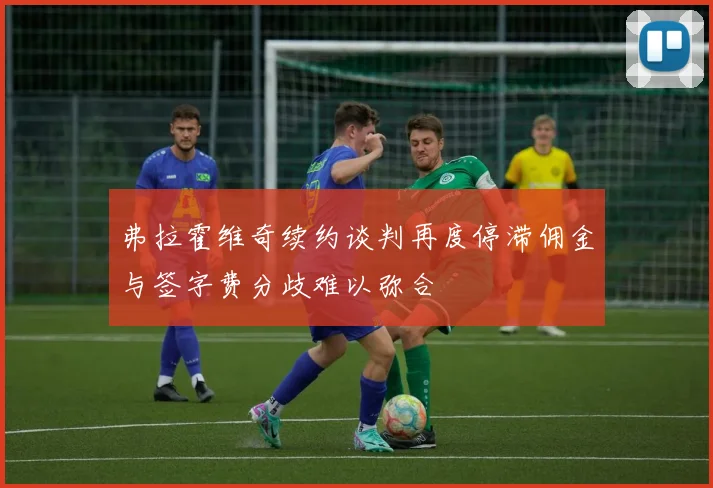 弗拉霍维奇续约谈判再度停滞佣金与签字费分歧难以弥合