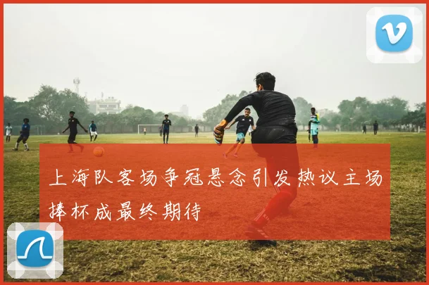 上海队客场争冠悬念引发热议主场捧杯成最终期待