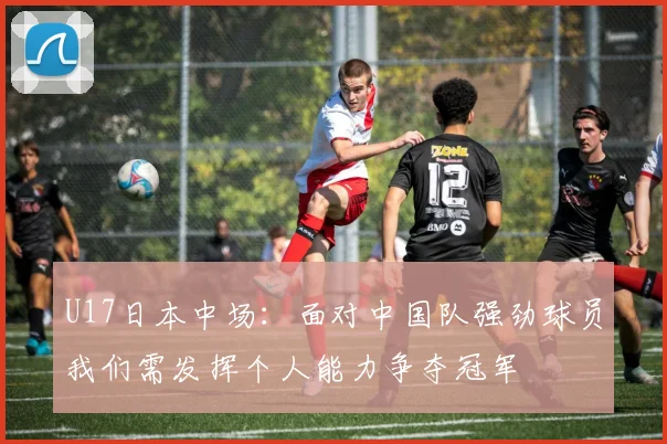 U17日本中场：面对中国队强劲球员我们需发挥个人能力争夺冠军