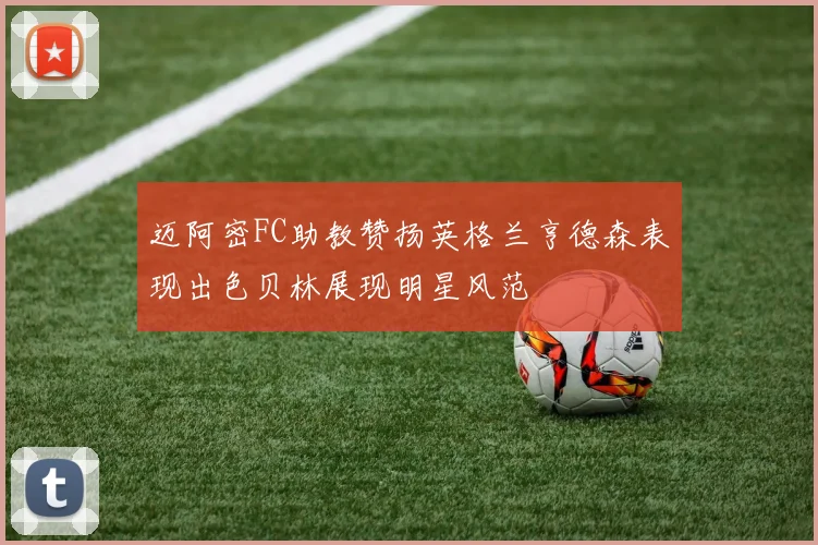 迈阿密FC助教赞扬英格兰亨德森表现出色贝林展现明星风范