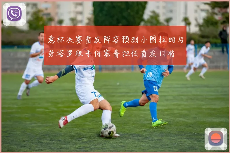 意杯决赛首发阵容预测小图拉姆与劳塔罗联手何塞普担任首发门将
