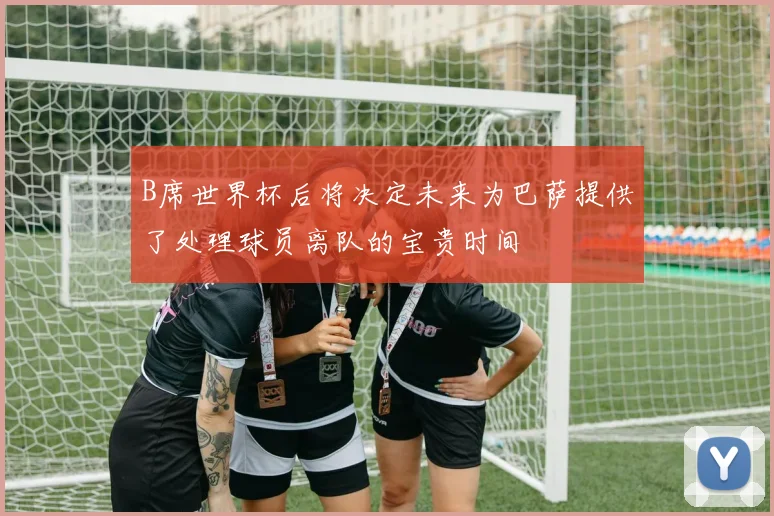 B席世界杯后将决定未来为巴萨提供了处理球员离队的宝贵时间