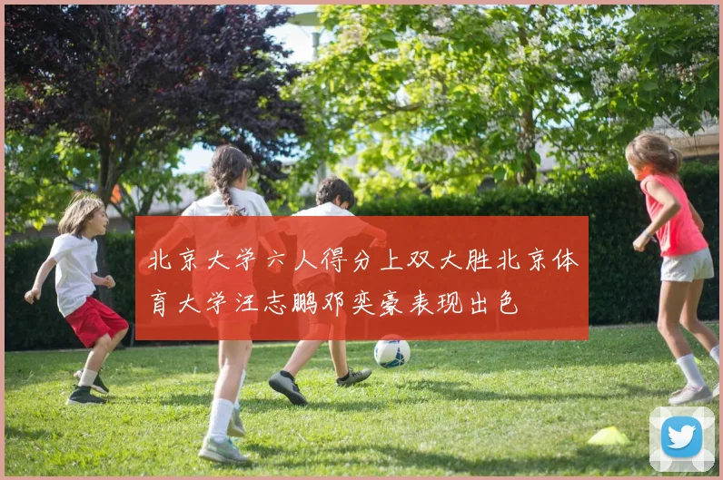 北京大学六人得分上双大胜北京体育大学汪志鹏邓奕豪表现出色
