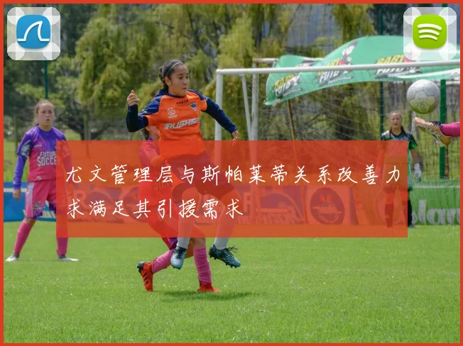 尤文管理层与斯帕莱蒂关系改善力求满足其引援需求