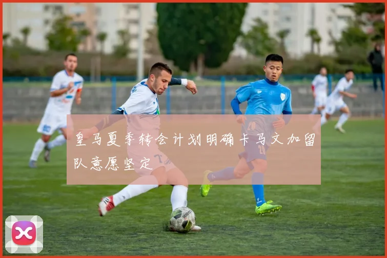 皇马夏季转会计划明确卡马文加留队意愿坚定